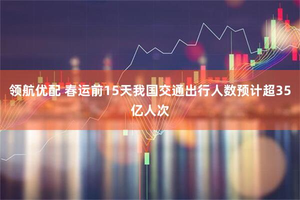领航优配 春运前15天我国交通出行人数预计超35亿人次