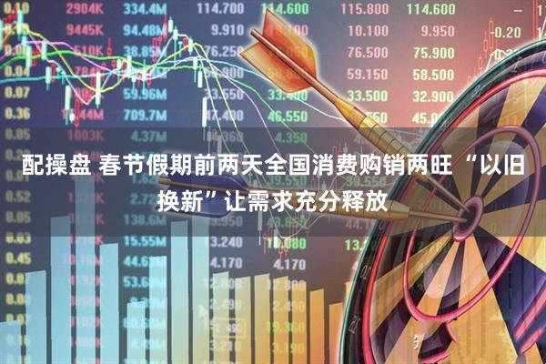 配操盘 春节假期前两天全国消费购销两旺 “以旧换新”让需求充分释放