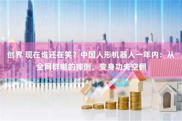 创界 现在谁还在笑？中国人形机器人一年内：从全网群嘲的摔倒，变身功夫空翻