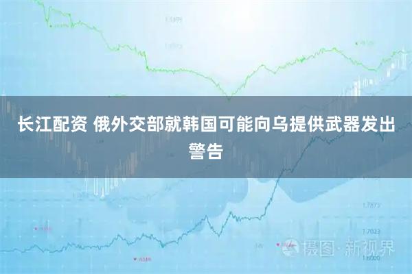 长江配资 俄外交部就韩国可能向乌提供武器发出警告