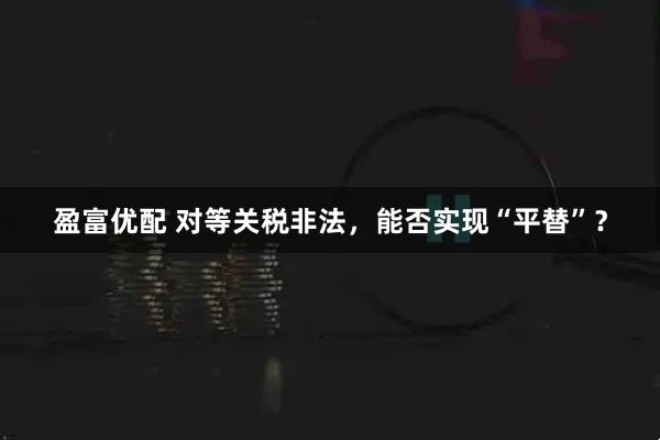 盈富优配 对等关税非法，能否实现“平替”？