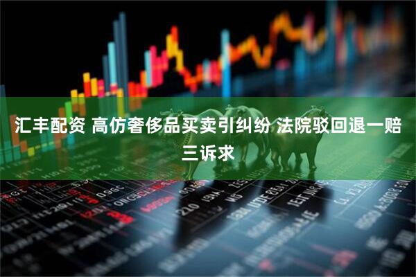 汇丰配资 高仿奢侈品买卖引纠纷 法院驳回退一赔三诉求