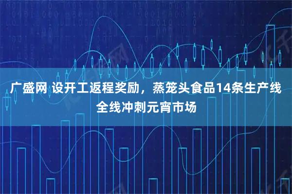 广盛网 设开工返程奖励，蒸笼头食品14条生产线全线冲刺元宵市场