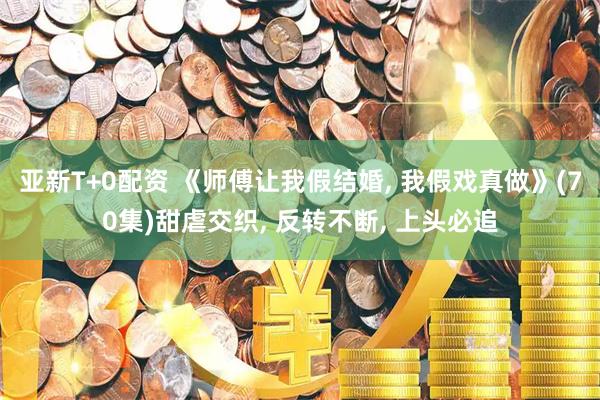 亚新T+0配资 《师傅让我假结婚, 我假戏真做》(70集)甜虐交织, 反转不断, 上头必追