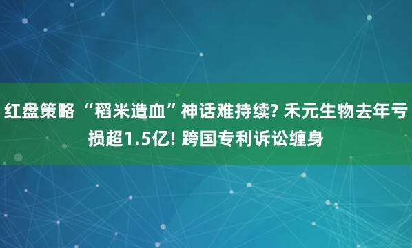 红盘策略 “稻米造血”神话难持续? 禾元生物去年亏损超1.5亿! 跨国专利诉讼缠身