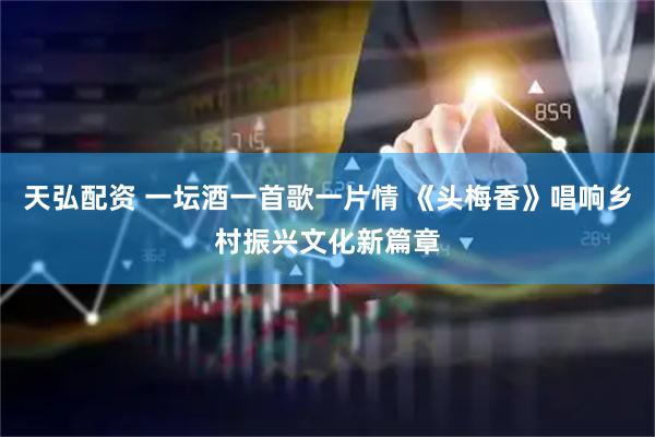 天弘配资 一坛酒一首歌一片情 《头梅香》唱响乡村振兴文化新篇章