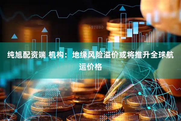 纯旭配资端 机构：地缘风险溢价或将推升全球航运价格
