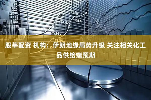 股莘配资 机构：伊朗地缘局势升级 关注相关化工品供给端预期