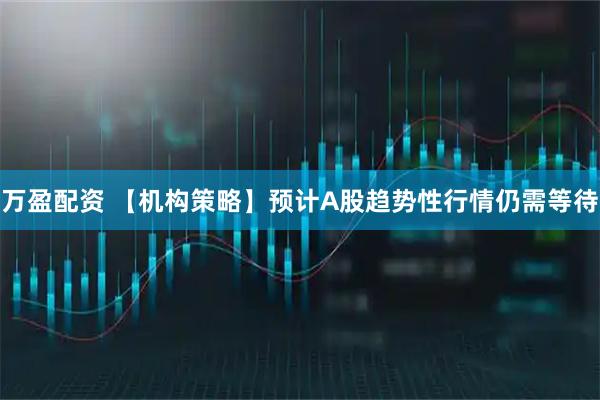 万盈配资 【机构策略】预计A股趋势性行情仍需等待