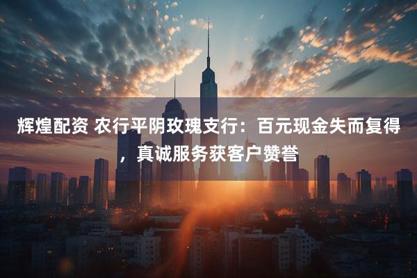 辉煌配资 农行平阴玫瑰支行：百元现金失而复得，真诚服务获客户赞誉