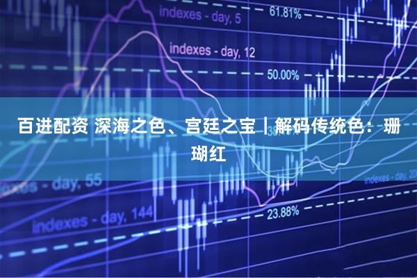 百进配资 深海之色、宫廷之宝｜解码传统色：珊瑚红